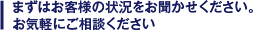 まずはお客様の状況をお聞かせ下さい。