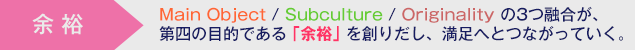 余裕 ・・・ Main Object/Subculture/Originalityの3つ融合が、第四の目的である｢余裕｣を創りだし、満足へとつながっていく。